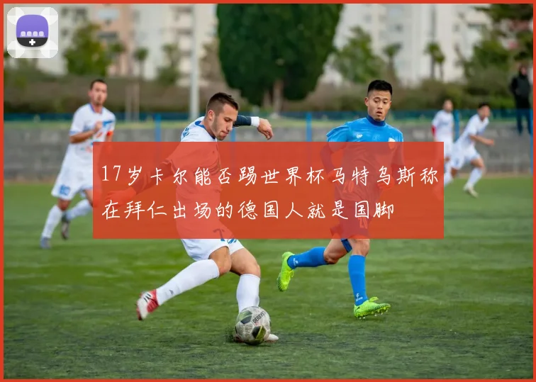 17岁卡尔能否踢世界杯马特乌斯称在拜仁出场的德国人就是国脚