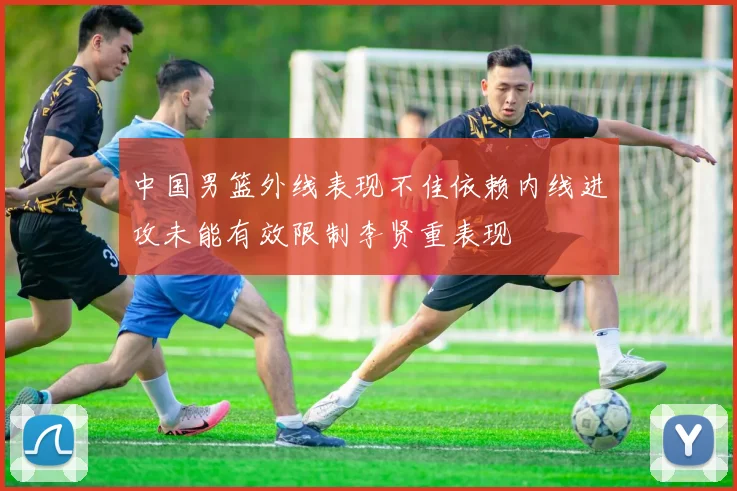 中国男篮外线表现不佳依赖内线进攻未能有效限制李贤重表现