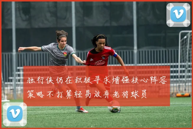 独行侠仍在积极寻求增强核心阵容策略不打算轻易放弃老将球员