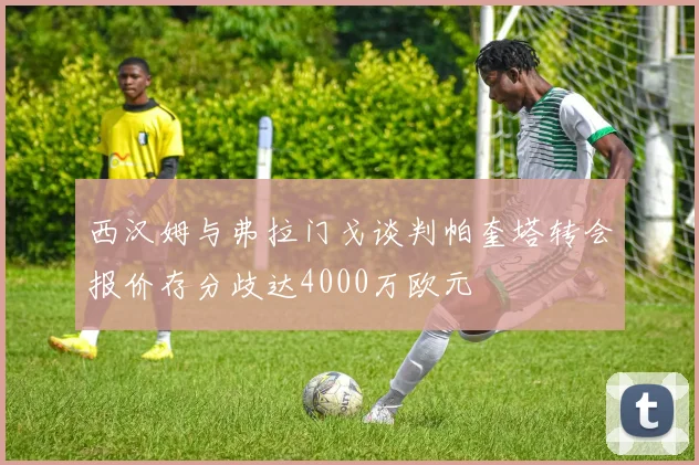 西汉姆与弗拉门戈谈判帕奎塔转会报价存分歧达4000万欧元