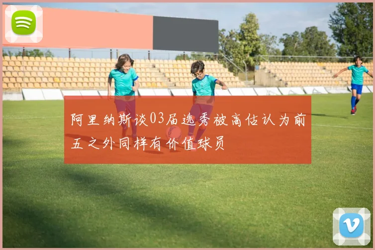 阿里纳斯谈03届选秀被高估认为前五之外同样有价值球员