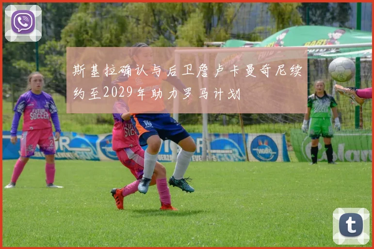 斯基拉确认与后卫詹卢卡曼奇尼续约至2029年助力罗马计划