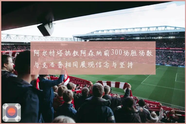 阿尔特塔执教阿森纳前300场胜场数与克洛普相同展现信念与坚持