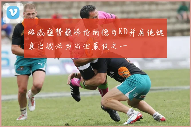 路威盛赞巅峰伦纳德与KD并肩他健康出战必为当世最佳之一