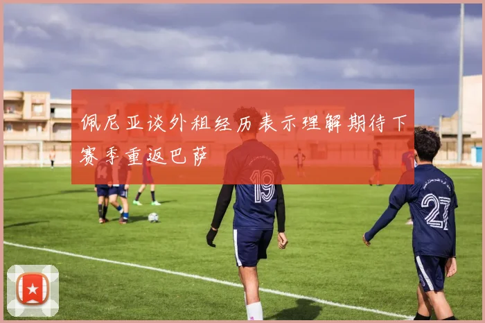 佩尼亚谈外租经历表示理解期待下赛季重返巴萨