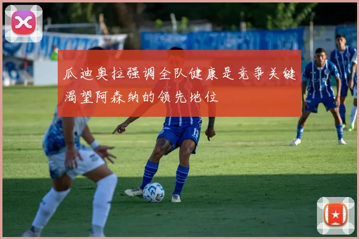 瓜迪奥拉强调全队健康是竞争关键渴望阿森纳的领先地位