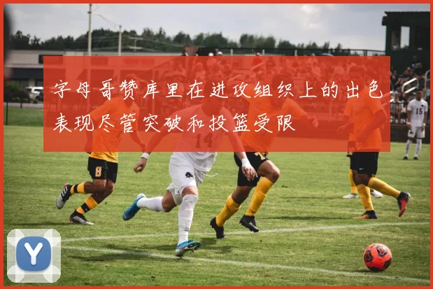 字母哥赞库里在进攻组织上的出色表现尽管突破和投篮受限