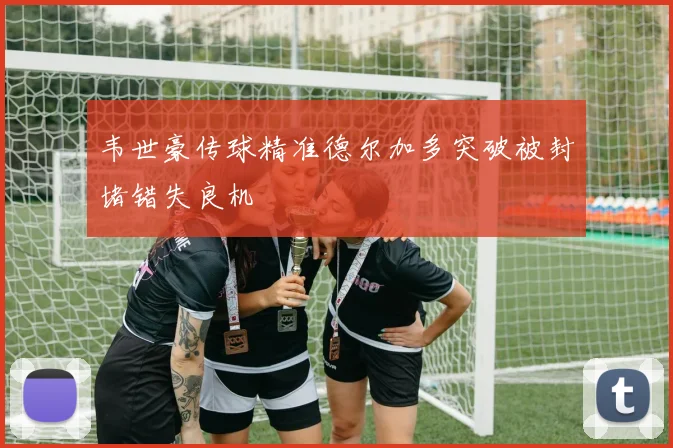 韦世豪传球精准德尔加多突破被封堵错失良机