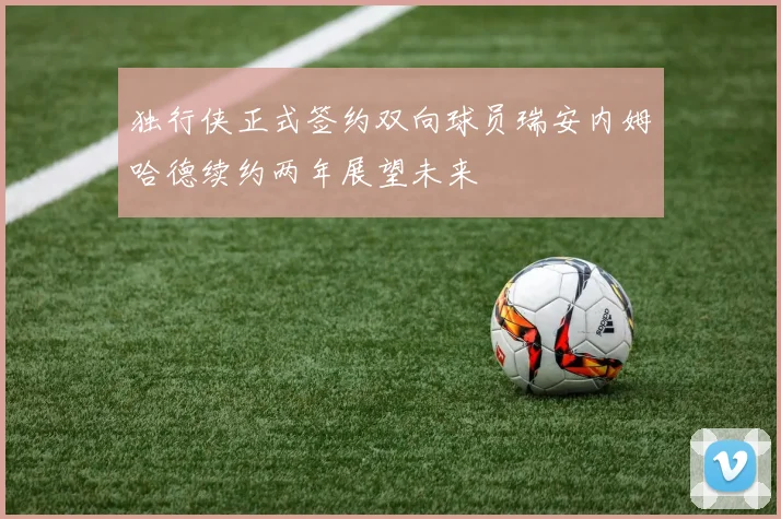 独行侠正式签约双向球员瑞安内姆哈德续约两年展望未来
