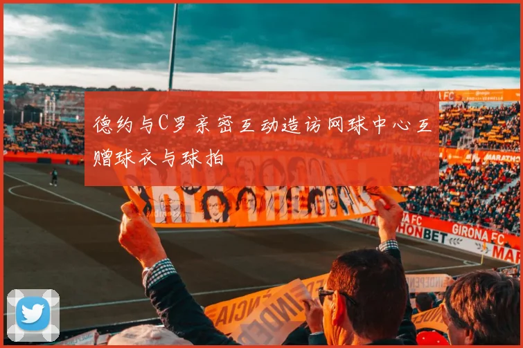 德约与C罗亲密互动造访网球中心互赠球衣与球拍