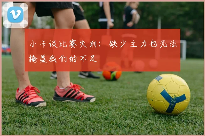 小卡谈比赛失利：缺少主力也无法掩盖我们的不足