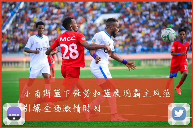 小南斯篮下强势扣篮展现霸主风范引爆全场激情时刻
