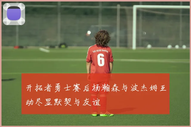 开拓者勇士赛后杨瀚森与波杰姆互动尽显默契与友谊