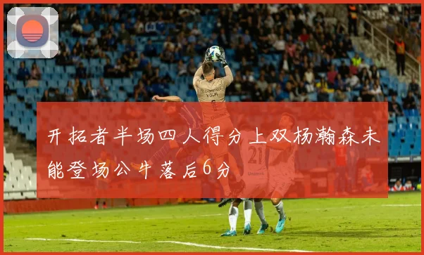 开拓者半场四人得分上双杨瀚森未能登场公牛落后6分