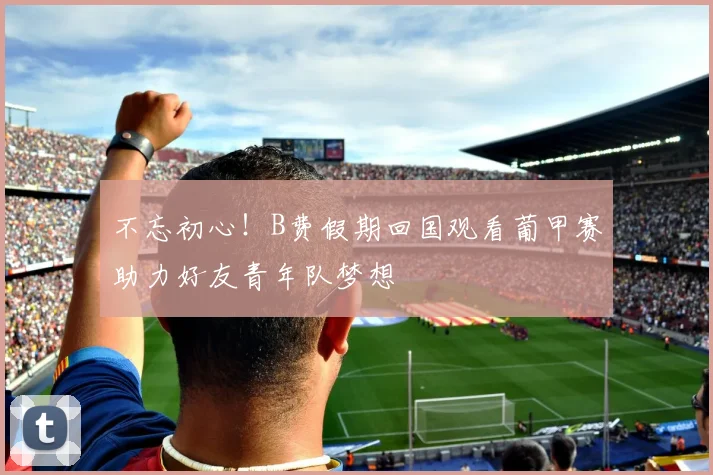 不忘初心！B费假期回国观看葡甲赛助力好友青年队梦想