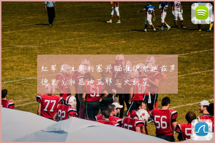 红军关注奥利塞并瞄准伊尔迪兹罗德里戈和恩迪亚耶三大新星