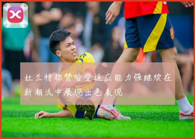 杜兰特称赞哈登适应能力强继续在新潮流中展现出色表现