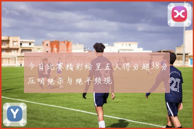 今日比赛精彩纷呈五人得分超38分压哨绝杀与绝平频现