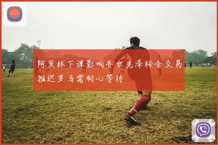 阿莫林下课影响齐尔克泽转会交易推迟罗马需耐心等待