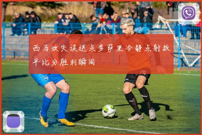 西马坎失误送点多萨里冷静点射扳平比分胜利瞬间