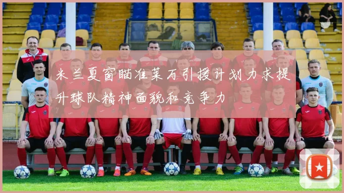 米兰夏窗瞄准莱万引援计划力求提升球队精神面貌和竞争力