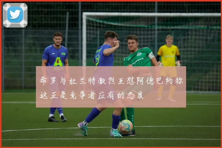 希罗与杜兰特激烈互怼阿德巴约称这正是竞争者应有的态度