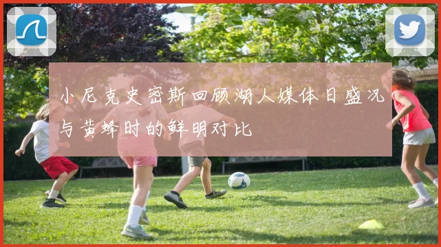 小尼克史密斯回顾湖人媒体日盛况与黄蜂时的鲜明对比