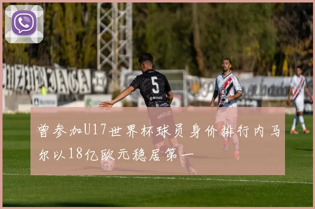 曾参加U17世界杯球员身价排行内马尔以18亿欧元稳居第一