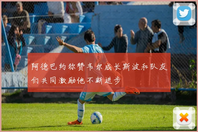 阿德巴约称赞韦尔成长斯波和队友们共同激励他不断进步