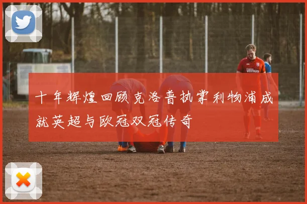 十年辉煌回顾克洛普执掌利物浦成就英超与欧冠双冠传奇