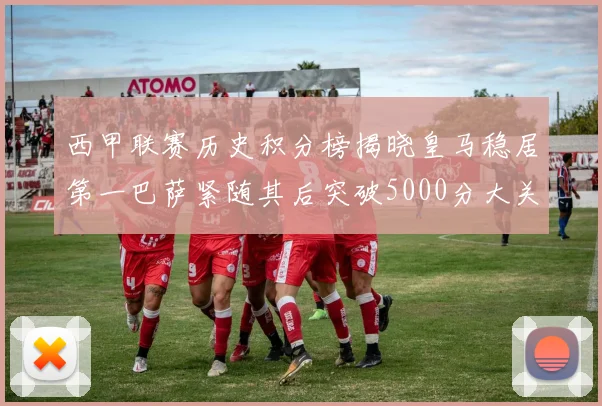 西甲联赛历史积分榜揭晓皇马稳居第一巴萨紧随其后突破5000分大关