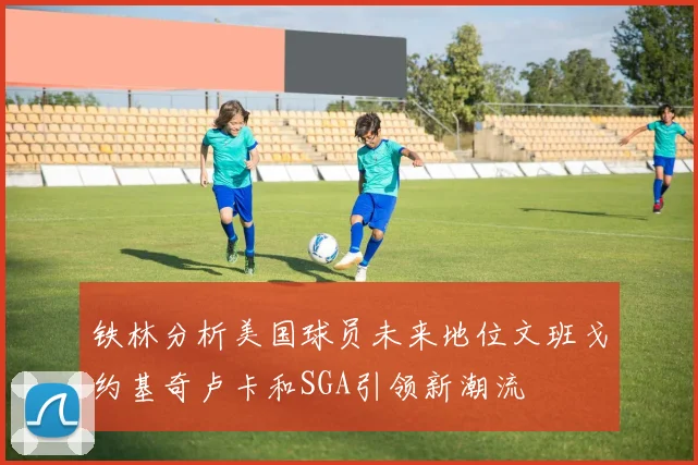 铁林分析美国球员未来地位文班戈约基奇卢卡和SGA引领新潮流