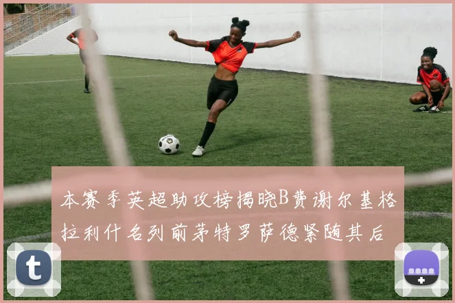 本赛季英超助攻榜揭晓B费谢尔基格拉利什名列前茅特罗萨德紧随其后