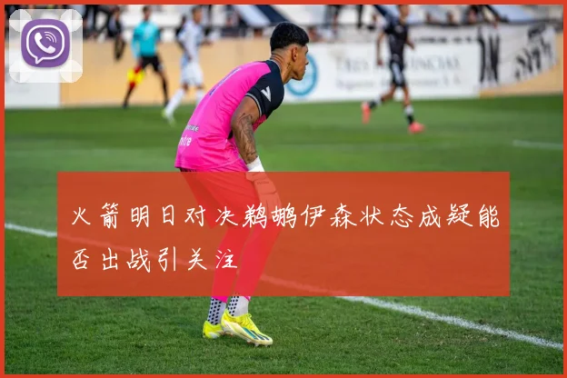 火箭明日对决鹈鹕伊森状态成疑能否出战引关注