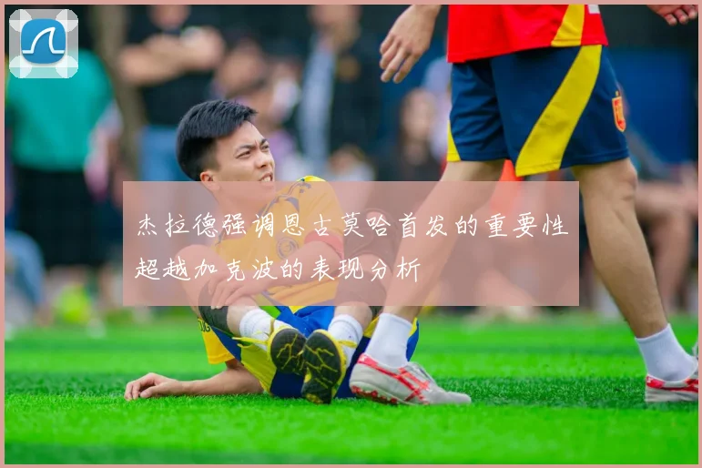 杰拉德强调恩古莫哈首发的重要性超越加克波的表现分析