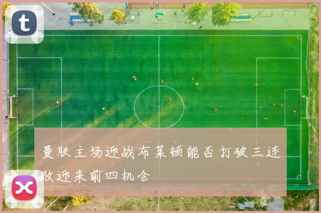 曼联主场迎战布莱顿能否打破三连败迎来前四机会