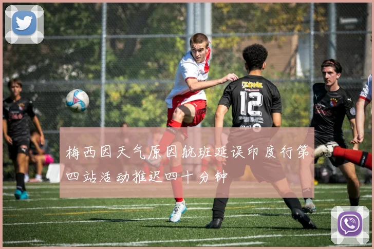 梅西因天气原因航班延误印度行第四站活动推迟四十分钟