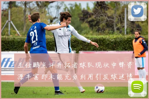王仕鹏点评开拓者球队现状中锋资源丰富却未能充分利用引发球迷情感交织