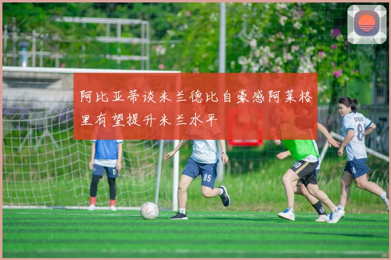 阿比亚蒂谈米兰德比自豪感阿莱格里有望提升米兰水平