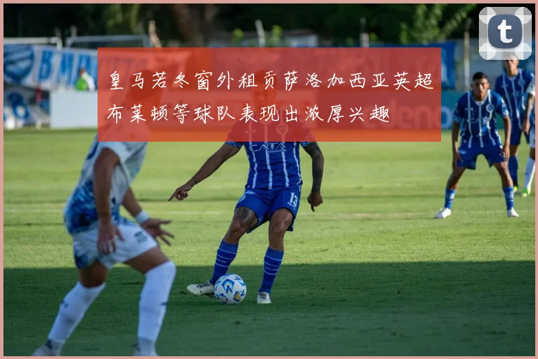 皇马若冬窗外租贡萨洛加西亚英超布莱顿等球队表现出浓厚兴趣